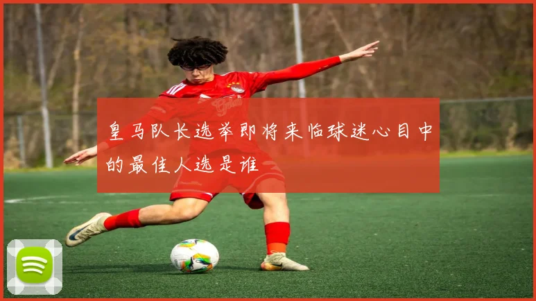 皇马队长选举即将来临球迷心目中的最佳人选是谁