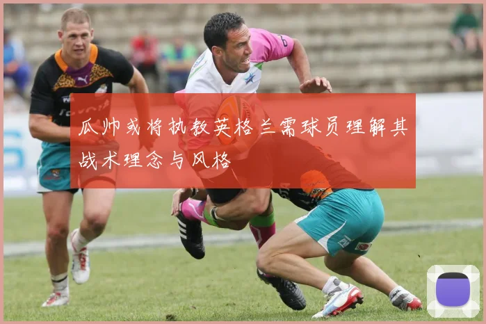 瓜帅或将执教英格兰需球员理解其战术理念与风格