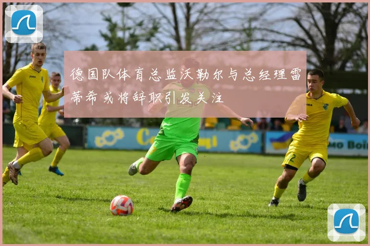 德国队体育总监沃勒尔与总经理雷蒂希或将辞职引发关注