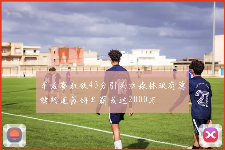 季后赛狂砍43分引关注森林狼有意续约道苏姆年薪或达2000万