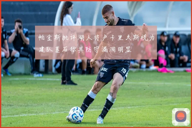 帕金斯批评湖人将卢卡里夫斯视为建队基石称其防守漏洞明显