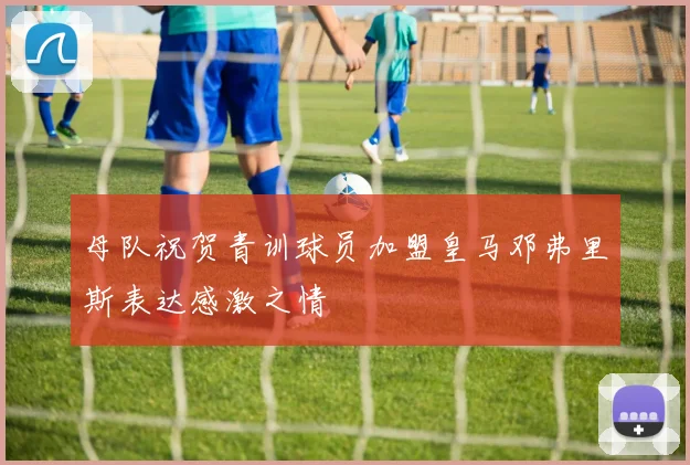 母队祝贺青训球员加盟皇马邓弗里斯表达感激之情