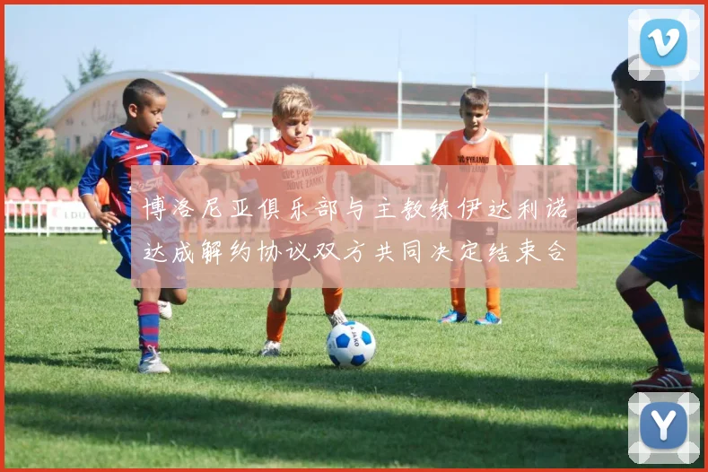 博洛尼亚俱乐部与主教练伊达利诺达成解约协议双方共同决定结束合作关系