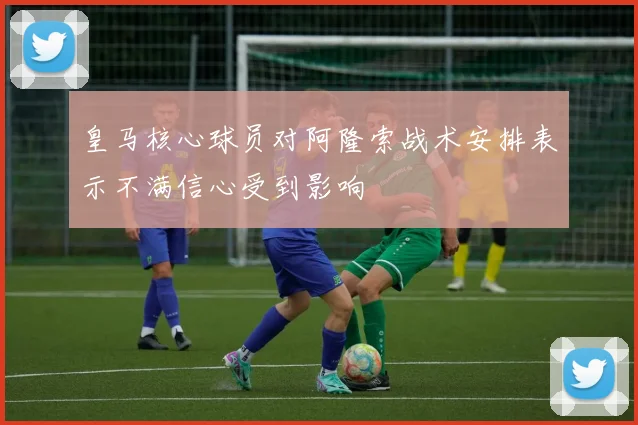 皇马核心球员对阿隆索战术安排表示不满信心受到影响