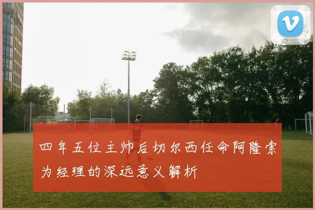 四年五位主帅后切尔西任命阿隆索为经理的深远意义解析