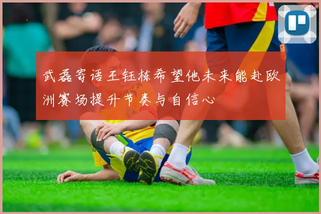 武磊寄语王钰栋希望他未来能赴欧洲赛场提升节奏与自信心