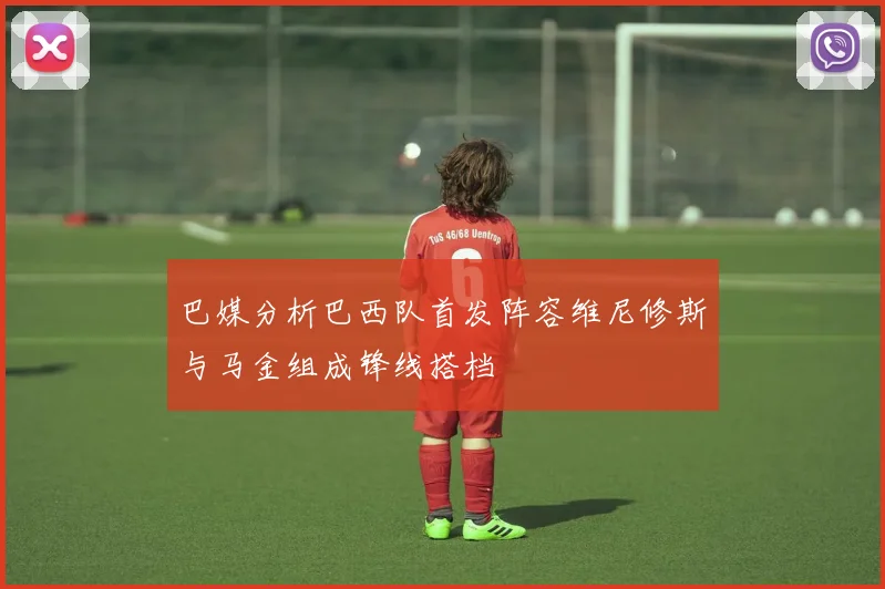 巴媒分析巴西队首发阵容维尼修斯与马金组成锋线搭档