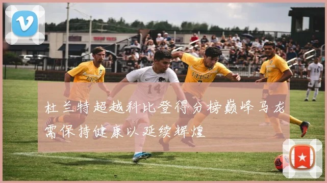 杜兰特超越科比登得分榜巅峰马龙需保持健康以延续辉煌