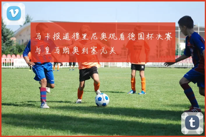马卡报道穆里尼奥观看德国杯决赛与皇马购奥利塞无关