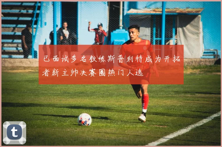 已面试多名教练斯普利特成为开拓者新主帅决赛圈热门人选