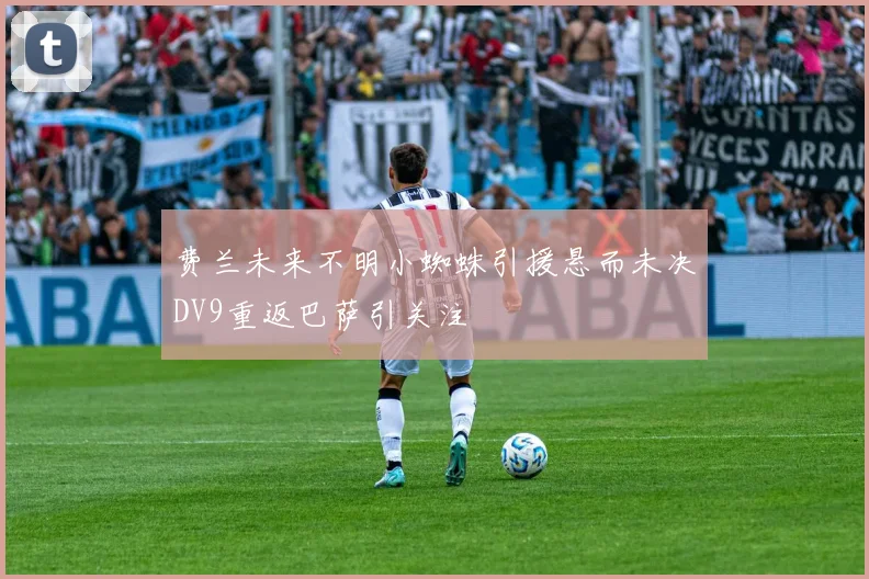 费兰未来不明小蜘蛛引援悬而未决DV9重返巴萨引关注