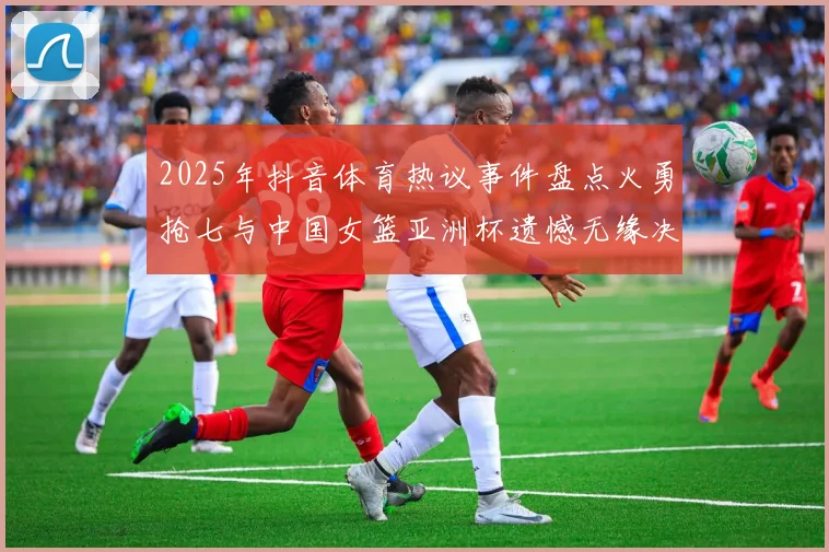 2025年抖音体育热议事件盘点火勇抢七与中国女篮亚洲杯遗憾无缘决赛