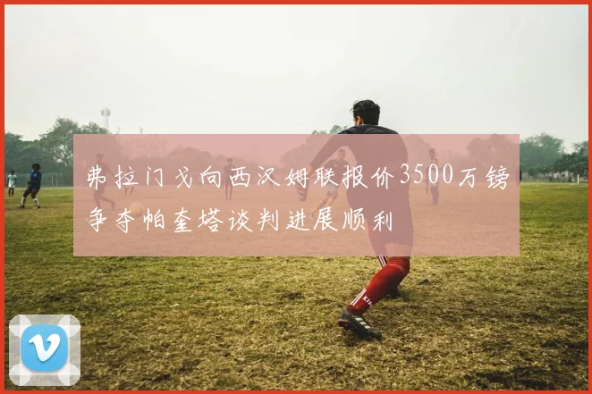 弗拉门戈向西汉姆联报价3500万镑争夺帕奎塔谈判进展顺利