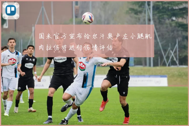 国米官方宣布恰尔汗奥卢左小腿肌肉拉伤将进行伤情评估