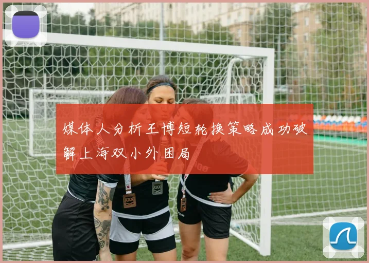 媒体人分析王博短轮换策略成功破解上海双小外困局