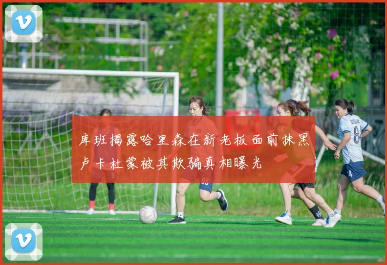 库班揭露哈里森在新老板面前抹黑卢卡杜蒙被其欺骗真相曝光