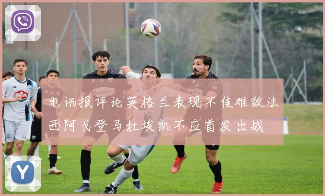 电讯报评论英格兰表现不佳难敌法西阿戈登马杜埃凯不应首发出战